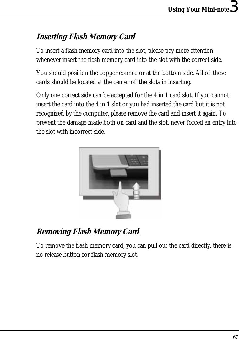 Using Your Mini-note3 67  Inserting Flash Memory Card To insert a flash memory card into the slot, please pay more attention whenever insert the flash memory card into the slot with the correct side. You should position the copper connector at the bottom side. All of these cards should be located at the center of the slots in inserting. Only one correct side can be accepted for the 4 in 1 card slot. If you cannot insert the card into the 4 in 1 slot or you had inserted the card but it is not recognized by the computer, please remove the card and insert it again. To prevent the damage made both on card and the slot, never forced an entry into the slot with incorrect side.   Removing Flash Memory Card To remove the flash memory card, you can pull out the card directly, there is no release button for flash memory slot. 