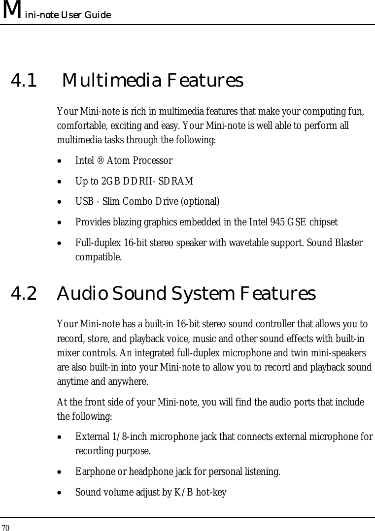 Mini-note User Guide 70  4.1   Multimedia Features Your Mini-note is rich in multimedia features that make your computing fun, comfortable, exciting and easy. Your Mini-note is well able to perform all multimedia tasks through the following: • Intel ® Atom Processor  • Up to 2GB DDRII- SDRAM • USB - Slim Combo Drive (optional) • Provides blazing graphics embedded in the Intel 945 GSE chipset • Full-duplex 16-bit stereo speaker with wavetable support. Sound Blaster compatible.  4.2  Audio Sound System Features Your Mini-note has a built-in 16-bit stereo sound controller that allows you to record, store, and playback voice, music and other sound effects with built-in mixer controls. An integrated full-duplex microphone and twin mini-speakers are also built-in into your Mini-note to allow you to record and playback sound anytime and anywhere.  At the front side of your Mini-note, you will find the audio ports that include the following: • External 1/8-inch microphone jack that connects external microphone for recording purpose.  • Earphone or headphone jack for personal listening. • Sound volume adjust by K/B hot-key   