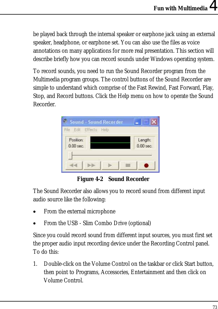 Fun with Multimedia 4 73  be played back through the internal speaker or earphone jack using an external speaker, headphone, or earphone set. You can also use the files as voice annotations on many applications for more real presentation. This section will describe briefly how you can record sounds under Windows operating system.  To record sounds, you need to run the Sound Recorder program from the Multimedia program groups. The control buttons of the Sound Recorder are simple to understand which comprise of the Fast Rewind, Fast Forward, Play, Stop, and Record buttons. Click the Help menu on how to operate the Sound Recorder.   Figure 4-2  Sound Recorder The Sound Recorder also allows you to record sound from different input audio source like the following:  • From the external microphone • From the USB - Slim Combo Drive (optional) Since you could record sound from different input sources, you must first set the proper audio input recording device under the Recording Control panel. To do this: 1. Double-click on the Volume Control on the taskbar or click Start button, then point to Programs, Accessories, Entertainment and then click on Volume Control.  