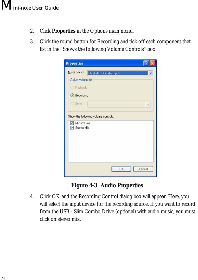 Mini-note User Guide 74  2. Click Properties in the Options main menu. 3. Click the round button for Recording and tick off each component that list in the &quot;Shows the following Volume Controls&quot; box.   Figure 4-3  Audio Properties 4. Click OK and the Recording Control dialog box will appear. Here, you will select the input device for the recording source. If you want to record from the USB - Slim Combo Drive (optional) with audio music, you must click on stereo mix. 