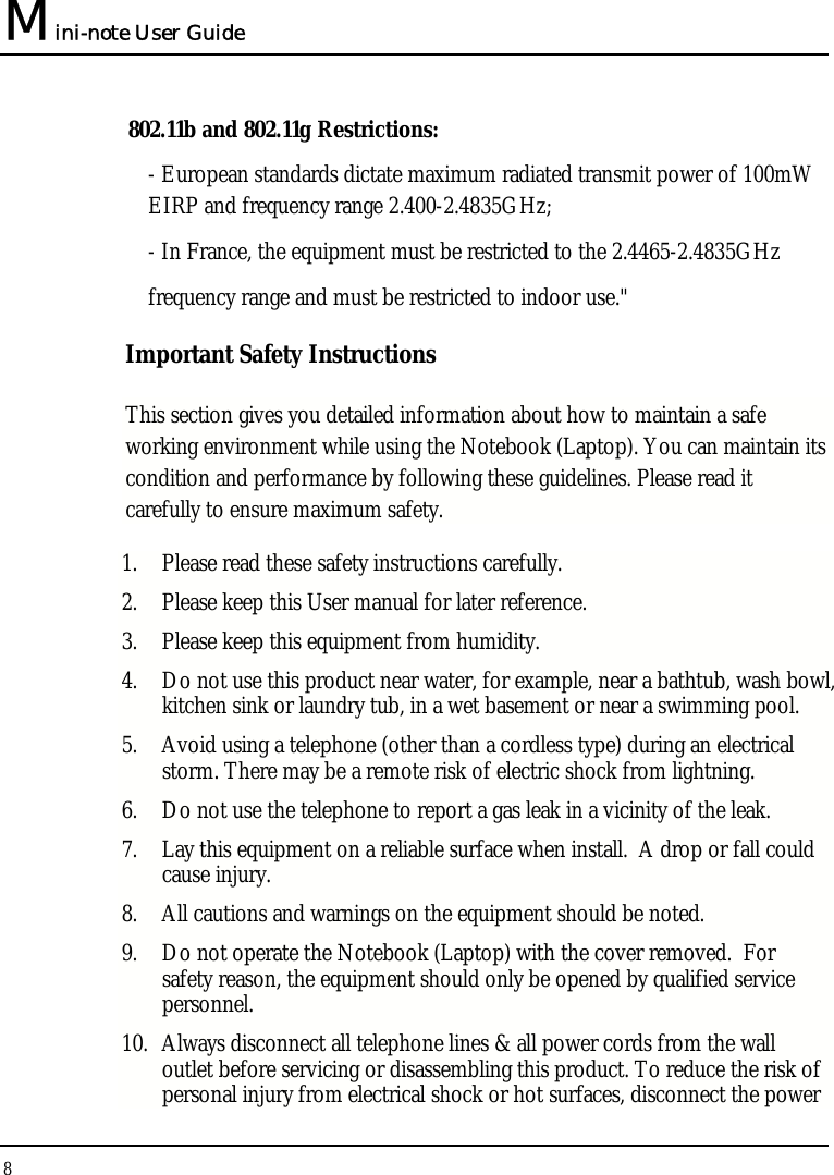 Mini-note User Guide 8  802.11b and 802.11g Restrictions: - European standards dictate maximum radiated transmit power of 100mW EIRP and frequency range 2.400-2.4835GHz; - In France, the equipment must be restricted to the 2.4465-2.4835GHz frequency range and must be restricted to indoor use.&quot; Important Safety Instructions This section gives you detailed information about how to maintain a safe working environment while using the Notebook (Laptop). You can maintain its condition and performance by following these guidelines. Please read it carefully to ensure maximum safety. 1. Please read these safety instructions carefully. 2. Please keep this User manual for later reference. 3. Please keep this equipment from humidity. 4. Do not use this product near water, for example, near a bathtub, wash bowl, kitchen sink or laundry tub, in a wet basement or near a swimming pool. 5. Avoid using a telephone (other than a cordless type) during an electrical storm. There may be a remote risk of electric shock from lightning. 6. Do not use the telephone to report a gas leak in a vicinity of the leak. 7. Lay this equipment on a reliable surface when install.  A drop or fall could cause injury. 8. All cautions and warnings on the equipment should be noted. 9. Do not operate the Notebook (Laptop) with the cover removed.  For safety reason, the equipment should only be opened by qualified service personnel. 10. Always disconnect all telephone lines &amp; all power cords from the wall outlet before servicing or disassembling this product. To reduce the risk of personal injury from electrical shock or hot surfaces, disconnect the power 