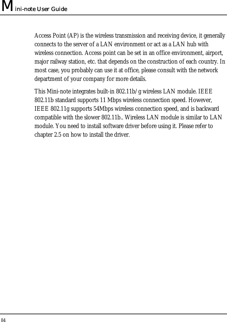 Mini-note User Guide 84  Access Point (AP) is the wireless transmission and receiving device, it generally connects to the server of a LAN environment or act as a LAN hub with wireless connection. Access point can be set in an office environment, airport, major railway station, etc. that depends on the construction of each country. In most case, you probably can use it at office, please consult with the network department of your company for more details.  This Mini-note integrates built-in 802.11b/g wireless LAN module. IEEE 802.11b standard supports 11 Mbps wireless connection speed. However, IEEE 802.11g supports 54Mbps wireless connection speed, and is backward compatible with the slower 802.11b.. Wireless LAN module is similar to LAN module. You need to install software driver before using it. Please refer to chapter 2.5 on how to install the driver. 