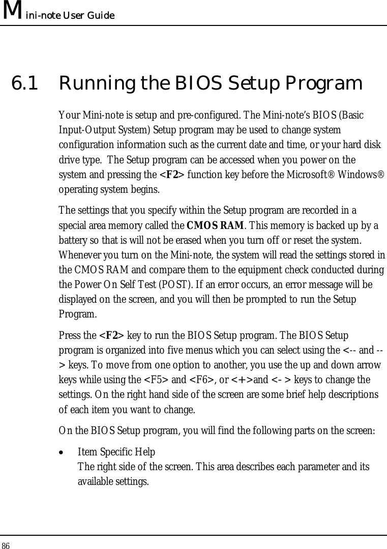 Mini-note User Guide 86  6.1  Running the BIOS Setup Program Your Mini-note is setup and pre-configured. The Mini-note’s BIOS (Basic Input-Output System) Setup program may be used to change system configuration information such as the current date and time, or your hard disk drive type.  The Setup program can be accessed when you power on the system and pressing the &lt;F2&gt; function key before the Microsoft® Windows® operating system begins. The settings that you specify within the Setup program are recorded in a special area memory called the CMOS RAM. This memory is backed up by a battery so that is will not be erased when you turn off or reset the system. Whenever you turn on the Mini-note, the system will read the settings stored in the CMOS RAM and compare them to the equipment check conducted during the Power On Self Test (POST). If an error occurs, an error message will be displayed on the screen, and you will then be prompted to run the Setup Program. Press the &lt;F2&gt; key to run the BIOS Setup program. The BIOS Setup program is organized into five menus which you can select using the &lt;-- and --&gt; keys. To move from one option to another, you use the up and down arrow keys while using the &lt;F5&gt; and &lt;F6&gt;, or &lt;+&gt;and &lt;-&gt; keys to change the settings. On the right hand side of the screen are some brief help descriptions of each item you want to change. On the BIOS Setup program, you will find the following parts on the screen: • Item Specific Help The right side of the screen. This area describes each parameter and its available settings. 