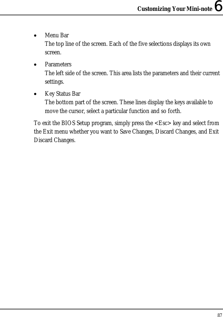 Customizing Your Mini-note 6 87  • Menu Bar The top line of the screen. Each of the five selections displays its own screen. • Parameters The left side of the screen. This area lists the parameters and their current settings. • Key Status Bar The bottom part of the screen. These lines display the keys available to move the cursor, select a particular function and so forth. To exit the BIOS Setup program, simply press the &lt;Esc&gt; key and select from the Exit menu whether you want to Save Changes, Discard Changes, and Exit Discard Changes. 
