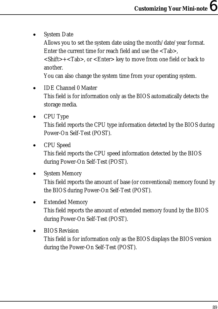 Customizing Your Mini-note 6 89  • System Date Allows you to set the system date using the month/date/year format.  Enter the current time for reach field and use the &lt;Tab&gt;, &lt;Shift&gt;+&lt;Tab&gt;, or &lt;Enter&gt; key to move from one field or back to another. You can also change the system time from your operating system. • IDE Channel 0 Master  This field is for information only as the BIOS automatically detects the storage media. • CPU Type This field reports the CPU type information detected by the BIOS during Power-On Self-Test (POST). • CPU Speed This field reports the CPU speed information detected by the BIOS during Power-On Self-Test (POST). • System Memory This field reports the amount of base (or conventional) memory found by the BIOS during Power-On Self-Test (POST). • Extended Memory This field reports the amount of extended memory found by the BIOS during Power-On Self-Test (POST). • BIOS Revision This field is for information only as the BIOS displays the BIOS version during the Power-On Self-Test (POST). 