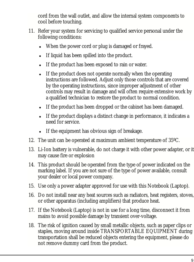 Notebouide 9  cord from the wall outlet, and allow the internal system components to cool before touching. 11. Refer your system for servicing to qualified service personal under the following conditions:  When the power cord or plug is damaged or frayed.  If liquid has been spilled into the product.  If the product has been exposed to rain or water.  If the product does not operate normally when the operating instructions are followed. Adjust only those controls that are covered by the operating instructions, since improper adjustment of other controls may result in damage and will often require extensive work by a qualified technician to restore the product to normal condition.  If the product has been dropped or the cabinet has been damaged.  If the product displays a distinct change in performance, it indicates a need for service.  If the equipment has obvious sign of breakage. 12. The unit can be operated at maximum ambient temperature of 35ºC. 13. Li-Ion battery is vulnerable, do not charge it with other power adapter, or it may cause fire or explosion 14. This product should be operated from the type of power indicated on the marking label. If you are not sure of the type of power available, consult your dealer or local power company. 15. Use only a power adapter approved for use with this Notebook (Laptop). 16. Do not install near any heat sources such as radiators, heat registers, stoves, or other apparatus (including amplifiers) that produce heat. 17. If the Notebook (Laptop) is not in use for a long time, disconnect it from mains to avoid possible damage by transient over-voltage. 18. The risk of ignition caused by small metallic objects, such as paper clips or staples, moving around inside TRANSPORTABLE EQUIPMENT during transportation shall be reduced objects entering the equipment, please do not remove dummy card from the product. 