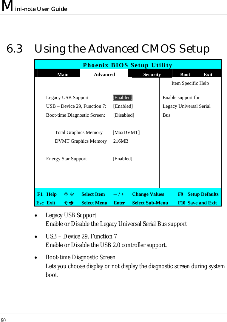 Mini-note User Guide 90  6.3  Using the Advanced CMOS Setup Phoenix BIOS Setup Utility  Main  Advanced  Security  Boot Exit    Item Specific Help   Legacy USB Support  [Enabled]  Enable support for    USB – Device 29, Function 7:  [Enabled]  Legacy Universal Serial   Boot-time Diagnostic Screen:  [Disabled]  Bus        Total Graphics Memory  [MaxDVMT]      DVMT Graphics Memory 216MB        Energy Star Support  [Enabled]               F1  Help    Select Item  ─ / +  Change Values  F9  Setup Defaults Esc  Exit   Select Menu  Enter  Select Sub-Menu  F10 Save and Exit • Legacy USB Support Enable or Disable the Legacy Universal Serial Bus support • USB – Device 29, Function 7 Enable or Disable the USB 2.0 controller support. • Boot-time Diagnostic Screen Lets you choose display or not display the diagnostic screen during system boot.  