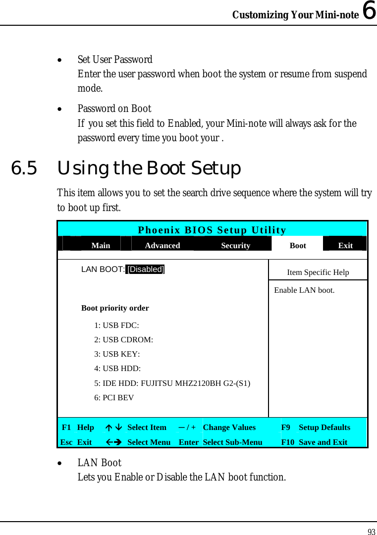 Customizing Your Mini-note 6 93  • Set User Password Enter the user password when boot the system or resume from suspend mode.  • Password on Boot If you set this field to Enabled, your Mini-note will always ask for the password every time you boot your . 6.5  Using the Boot Setup This item allows you to set the search drive sequence where the system will try to boot up first.  Phoenix BIOS Setup Utility  Main  Advanced  Security  Boot  Exit  LAN BOOT: [Disabled] Item Specific Help   Enable LAN boot.  Boot priority order     1: USB FDC:     2: USB CDROM:     3: USB KEY:     4: USB HDD:      5: IDE HDD: FUJITSU MHZ2120BH G2-(S1)     6: PCI BEV       F1  Help   Select Item  ─ / + Change Values  F9 Setup Defaults Esc  Exit   Select Menu Enter Select Sub-Menu  F10 Save and Exit • LAN Boot Lets you Enable or Disable the LAN boot function. 