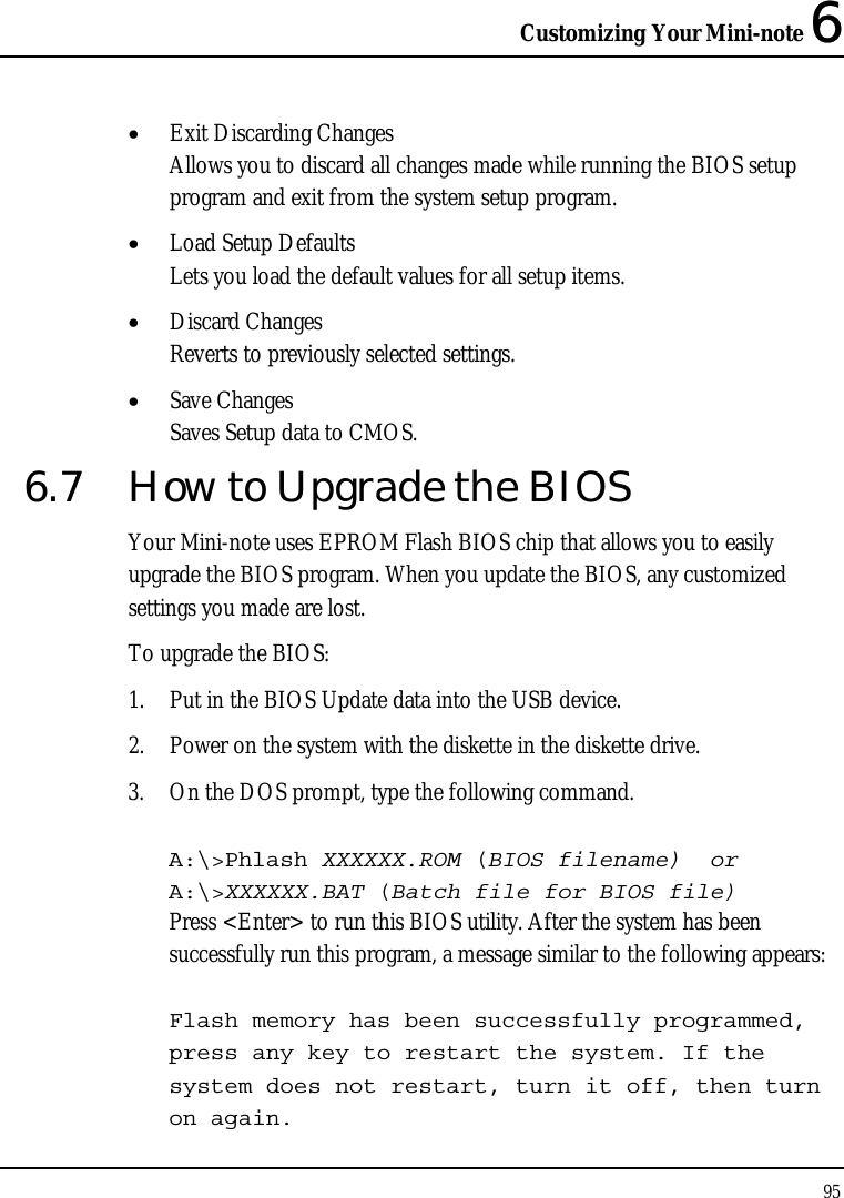 Customizing Your Mini-note 6 95  • Exit Discarding Changes Allows you to discard all changes made while running the BIOS setup program and exit from the system setup program. • Load Setup Defaults Lets you load the default values for all setup items. • Discard Changes Reverts to previously selected settings. • Save Changes Saves Setup data to CMOS. 6.7  How to Upgrade the BIOS Your Mini-note uses EPROM Flash BIOS chip that allows you to easily upgrade the BIOS program. When you update the BIOS, any customized settings you made are lost. To upgrade the BIOS: 1. Put in the BIOS Update data into the USB device. 2. Power on the system with the diskette in the diskette drive. 3. On the DOS prompt, type the following command.  A:\&gt;Phlash XXXXXX.ROM (BIOS filename)  or A:\&gt;XXXXXX.BAT (Batch file for BIOS file) Press &lt;Enter&gt; to run this BIOS utility. After the system has been successfully run this program, a message similar to the following appears:  Flash memory has been successfully programmed, press any key to restart the system. If the system does not restart, turn it off, then turn on again. 