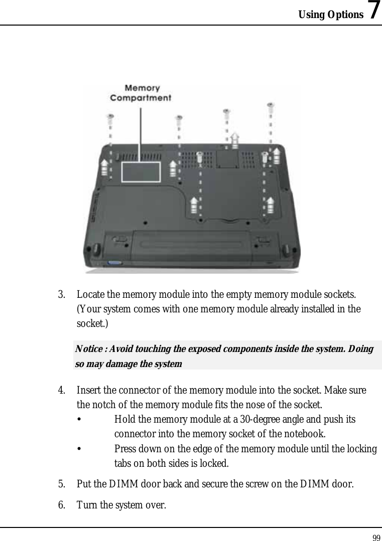 Using Options 7 99    3. Locate the memory module into the empty memory module sockets. (Your system comes with one memory module already installed in the socket.) Notice : Avoid touching the exposed components inside the system. Doing so may damage the system 4. Insert the connector of the memory module into the socket. Make sure the notch of the memory module fits the nose of the socket.   Hold the memory module at a 30-degree angle and push its  connector into the memory socket of the notebook.    Press down on the edge of the memory module until the locking    tabs on both sides is locked. 5. Put the DIMM door back and secure the screw on the DIMM door. 6. Turn the system over. 