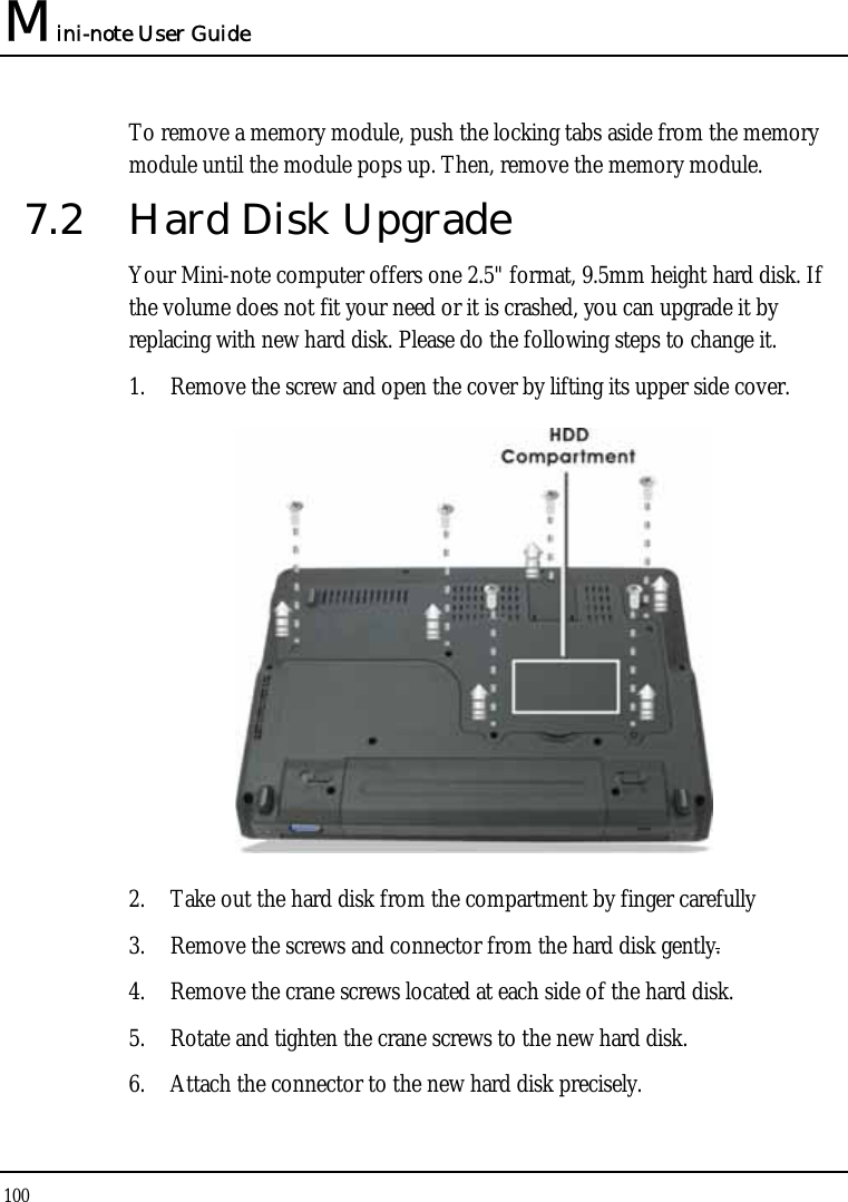 Mini-note User Guide 100  To remove a memory module, push the locking tabs aside from the memory module until the module pops up. Then, remove the memory module. 7.2  Hard Disk Upgrade Your Mini-note computer offers one 2.5&quot; format, 9.5mm height hard disk. If the volume does not fit your need or it is crashed, you can upgrade it by replacing with new hard disk. Please do the following steps to change it. 1. Remove the screw and open the cover by lifting its upper side cover.  2. Take out the hard disk from the compartment by finger carefully 3. Remove the screws and connector from the hard disk gently. 4. Remove the crane screws located at each side of the hard disk. 5. Rotate and tighten the crane screws to the new hard disk. 6. Attach the connector to the new hard disk precisely. 
