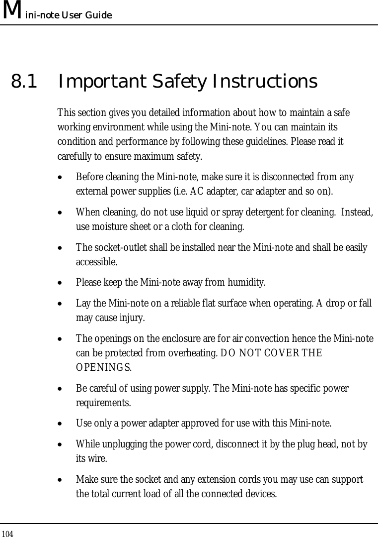 Mini-note User Guide 104  8.1  Important Safety Instructions This section gives you detailed information about how to maintain a safe working environment while using the Mini-note. You can maintain its condition and performance by following these guidelines. Please read it carefully to ensure maximum safety. • Before cleaning the Mini-note, make sure it is disconnected from any external power supplies (i.e. AC adapter, car adapter and so on). • When cleaning, do not use liquid or spray detergent for cleaning.  Instead, use moisture sheet or a cloth for cleaning. • The socket-outlet shall be installed near the Mini-note and shall be easily accessible. • Please keep the Mini-note away from humidity. • Lay the Mini-note on a reliable flat surface when operating. A drop or fall may cause injury. • The openings on the enclosure are for air convection hence the Mini-note can be protected from overheating. DO NOT COVER THE OPENINGS. • Be careful of using power supply. The Mini-note has specific power requirements. • Use only a power adapter approved for use with this Mini-note. • While unplugging the power cord, disconnect it by the plug head, not by its wire. • Make sure the socket and any extension cords you may use can support the total current load of all the connected devices. 