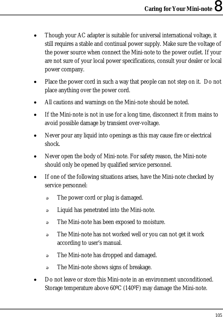 Caring for Your Mini-note 8 105  • Though your AC adapter is suitable for universal international voltage, it still requires a stable and continual power supply. Make sure the voltage of the power source when connect the Mini-note to the power outlet. If your are not sure of your local power specifications, consult your dealer or local power company. • Place the power cord in such a way that people can not step on it.  Do not place anything over the power cord. • All cautions and warnings on the Mini-note should be noted. • If the Mini-note is not in use for a long time, disconnect it from mains to avoid possible damage by transient over-voltage. • Never pour any liquid into openings as this may cause fire or electrical shock. • Never open the body of Mini-note. For safety reason, the Mini-note should only be opened by qualified service personnel. • If one of the following situations arises, have the Mini-note checked by service personnel:  The power cord or plug is damaged.  Liquid has penetrated into the Mini-note.  The Mini-note has been exposed to moisture.  The Mini-note has not worked well or you can not get it work according to user’s manual.  The Mini-note has dropped and damaged.  The Mini-note shows signs of breakage. • Do not leave or store this Mini-note in an environment unconditioned.  Storage temperature above 60ºC (140ºF) may damage the Mini-note. 
