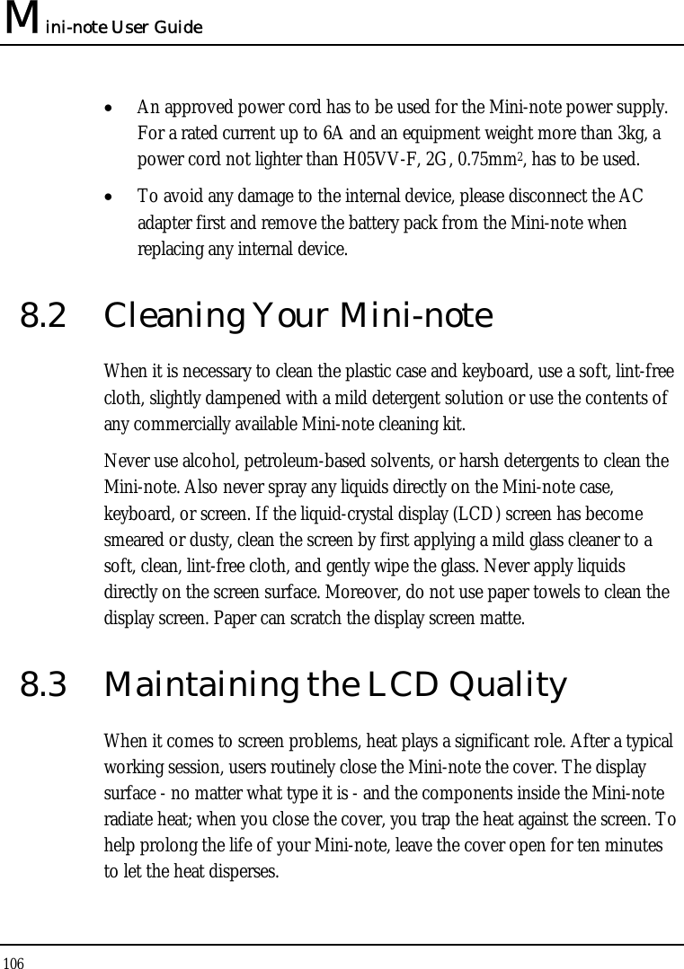 Mini-note User Guide 106  • An approved power cord has to be used for the Mini-note power supply.  For a rated current up to 6A and an equipment weight more than 3kg, a power cord not lighter than H05VV-F, 2G, 0.75mm2, has to be used. • To avoid any damage to the internal device, please disconnect the AC adapter first and remove the battery pack from the Mini-note when replacing any internal device. 8.2  Cleaning Your Mini-note When it is necessary to clean the plastic case and keyboard, use a soft, lint-free cloth, slightly dampened with a mild detergent solution or use the contents of any commercially available Mini-note cleaning kit. Never use alcohol, petroleum-based solvents, or harsh detergents to clean the Mini-note. Also never spray any liquids directly on the Mini-note case, keyboard, or screen. If the liquid-crystal display (LCD) screen has become smeared or dusty, clean the screen by first applying a mild glass cleaner to a soft, clean, lint-free cloth, and gently wipe the glass. Never apply liquids directly on the screen surface. Moreover, do not use paper towels to clean the display screen. Paper can scratch the display screen matte. 8.3  Maintaining the LCD Quality When it comes to screen problems, heat plays a significant role. After a typical working session, users routinely close the Mini-note the cover. The display surface - no matter what type it is - and the components inside the Mini-note radiate heat; when you close the cover, you trap the heat against the screen. To help prolong the life of your Mini-note, leave the cover open for ten minutes to let the heat disperses. 