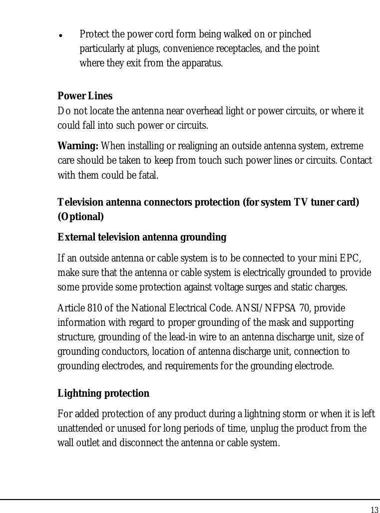 Notebouide 13   Protect the power cord form being walked on or pinched particularly at plugs, convenience receptacles, and the point where they exit from the apparatus. Power Lines Do not locate the antenna near overhead light or power circuits, or where it could fall into such power or circuits.  Warning: When installing or realigning an outside antenna system, extreme care should be taken to keep from touch such power lines or circuits. Contact with them could be fatal. Television antenna connectors protection (for system TV tuner card) (Optional) External television antenna grounding If an outside antenna or cable system is to be connected to your mini EPC, make sure that the antenna or cable system is electrically grounded to provide some provide some protection against voltage surges and static charges.  Article 810 of the National Electrical Code. ANSI/NFPSA 70, provide information with regard to proper grounding of the mask and supporting structure, grounding of the lead-in wire to an antenna discharge unit, size of grounding conductors, location of antenna discharge unit, connection to grounding electrodes, and requirements for the grounding electrode.  Lightning protection For added protection of any product during a lightning storm or when it is left unattended or unused for long periods of time, unplug the product from the wall outlet and disconnect the antenna or cable system. 