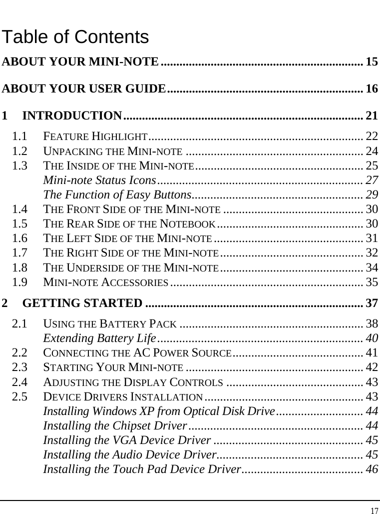 Notebouide 17  Table of Contents ABOUT YOUR MINI-NOTE................................................................. 15 ABOUT YOUR USER GUIDE............................................................... 16 1 INTRODUCTION............................................................................. 21 1.1 FEATURE HIGHLIGHT..................................................................... 22 1.2 UNPACKING THE MINI-NOTE ......................................................... 24 1.3 THE INSIDE OF THE MINI-NOTE...................................................... 25 Mini-note Status Icons.................................................................. 27 The Function of Easy Buttons....................................................... 29 1.4 THE FRONT SIDE OF THE MINI-NOTE ............................................. 30 1.5 THE REAR SIDE OF THE NOTEBOOK............................................... 30 1.6 THE LEFT SIDE OF THE MINI-NOTE................................................ 31 1.7 THE RIGHT SIDE OF THE MINI-NOTE.............................................. 32 1.8 THE UNDERSIDE OF THE MINI-NOTE.............................................. 34 1.9 MINI-NOTE ACCESSORIES.............................................................. 35 2 GETTING STARTED ...................................................................... 37 2.1 USING THE BATTERY PACK ........................................................... 38 Extending Battery Life..................................................................40 2.2 CONNECTING THE AC POWER SOURCE.......................................... 41 2.3 STARTING YOUR MINI-NOTE ......................................................... 42 2.4 ADJUSTING THE DISPLAY CONTROLS ............................................ 43 2.5 DEVICE DRIVERS INSTALLATION................................................... 43 Installing Windows XP from Optical Disk Drive............................ 44 Installing the Chipset Driver........................................................ 44 Installing the VGA Device Driver ................................................ 45 Installing the Audio Device Driver............................................... 45 Installing the Touch Pad Device Driver....................................... 46 