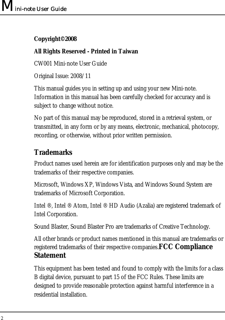 Mini-note User Guide 2  Copyright©2008 All Rights Reserved - Printed in Taiwan CW001 Mini-note User Guide Original Issue: 2008/11 This manual guides you in setting up and using your new Mini-note. Information in this manual has been carefully checked for accuracy and is subject to change without notice. No part of this manual may be reproduced, stored in a retrieval system, or transmitted, in any form or by any means, electronic, mechanical, photocopy, recording, or otherwise, without prior written permission. Trademarks Product names used herein are for identification purposes only and may be the trademarks of their respective companies. Microsoft, Windows XP, Windows Vista, and Windows Sound System are trademarks of Microsoft Corporation. Intel ®, Intel ® Atom, Intel ® HD Audio (Azalia) are registered trademark of Intel Corporation.  Sound Blaster, Sound Blaster Pro are trademarks of Creative Technology. All other brands or product names mentioned in this manual are trademarks or registered trademarks of their respective companies.FCC Compliance Statement This equipment has been tested and found to comply with the limits for a class B digital device, pursuant to part 15 of the FCC Rules. These limits are designed to provide reasonable protection against harmful interference in a residential installation. 