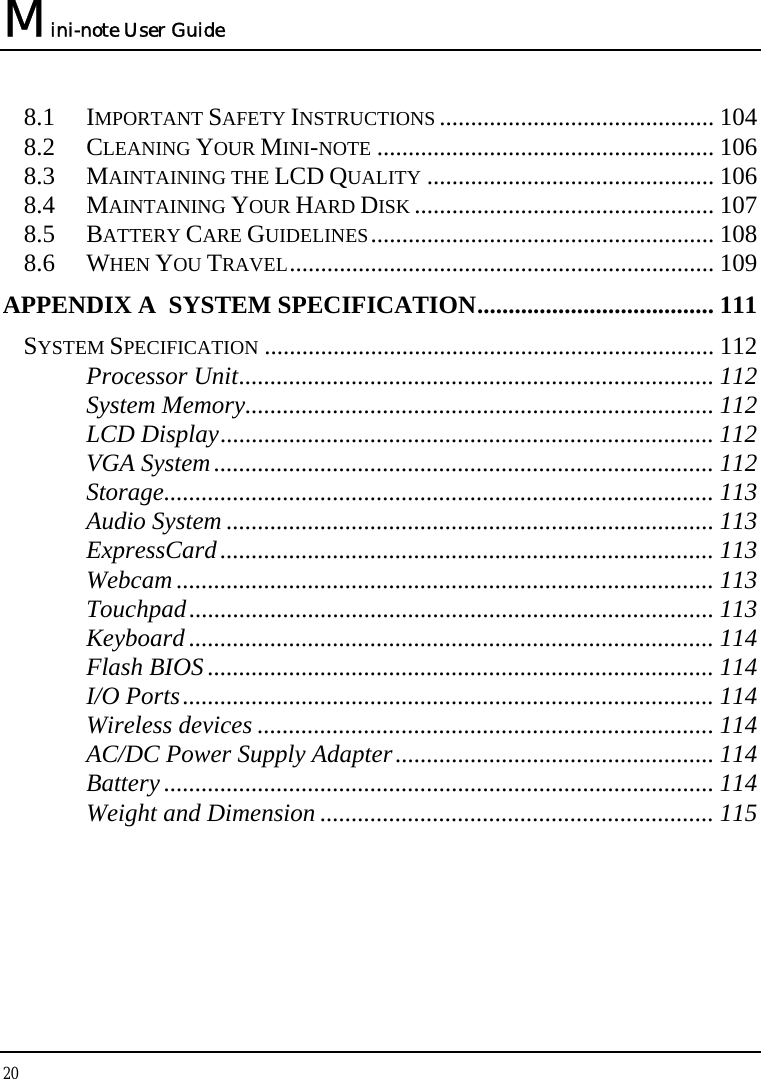 Mini-note User Guide 20  8.1 IMPORTANT SAFETY INSTRUCTIONS ............................................ 104 8.2 CLEANING YOUR MINI-NOTE ...................................................... 106 8.3 MAINTAINING THE LCD QUALITY .............................................. 106 8.4 MAINTAINING YOUR HARD DISK ................................................ 107 8.5 BATTERY CARE GUIDELINES....................................................... 108 8.6 WHEN YOU TRAVEL.................................................................... 109 APPENDIX A  SYSTEM SPECIFICATION...................................... 111 SYSTEM SPECIFICATION ........................................................................ 112 Processor Unit............................................................................ 112 System Memory........................................................................... 112 LCD Display............................................................................... 112 VGA System................................................................................ 112 Storage........................................................................................ 113 Audio System .............................................................................. 113 ExpressCard............................................................................... 113 Webcam ...................................................................................... 113 Touchpad.................................................................................... 113 Keyboard .................................................................................... 114 Flash BIOS ................................................................................. 114 I/O Ports..................................................................................... 114 Wireless devices ......................................................................... 114 AC/DC Power Supply Adapter................................................... 114 Battery ........................................................................................ 114 Weight and Dimension ............................................................... 115   