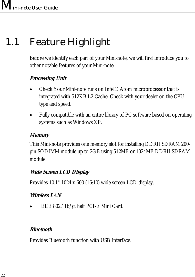 Mini-note User Guide 22  1.1 Feature Highlight Before we identify each part of your Mini-note, we will first introduce you to other notable features of your Mini-note. Processing Unit • Check Your Mini-note runs on Intel® Atom microprocessor that is integrated with 512KB L2 Cache. Check with your dealer on the CPU type and speed.  • Fully compatible with an entire library of PC software based on operating systems such as Windows XP. Memory This Mini-note provides one memory slot for installing DDRII SDRAM 200-pin SODIMM module up to 2GB using 512MB or 1024MB DDRII SDRAM module.  Wide Screen LCD Display Provides 10.1&quot; 1024 x 600 (16:10) wide screen LCD display. Wireless LAN  • IEEE 802.11b/g, half PCI-E Mini Card.  Bluetooth  Provides Bluetooth function with USB Interface. 