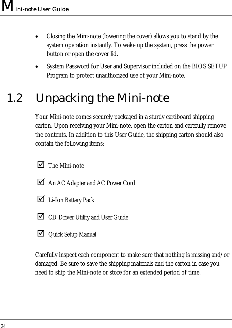 Mini-note User Guide 24  • Closing the Mini-note (lowering the cover) allows you to stand by the system operation instantly. To wake up the system, press the power button or open the cover lid. • System Password for User and Supervisor included on the BIOS SETUP Program to protect unauthorized use of your Mini-note. 1.2  Unpacking the Mini-note Your Mini-note comes securely packaged in a sturdy cardboard shipping carton. Upon receiving your Mini-note, open the carton and carefully remove the contents. In addition to this User Guide, the shipping carton should also contain the following items:   The Mini-note  An AC Adapter and AC Power Cord  Li-Ion Battery Pack  CD Driver Utility and User Guide  Quick Setup Manual Carefully inspect each component to make sure that nothing is missing and/or damaged. Be sure to save the shipping materials and the carton in case you need to ship the Mini-note or store for an extended period of time. 