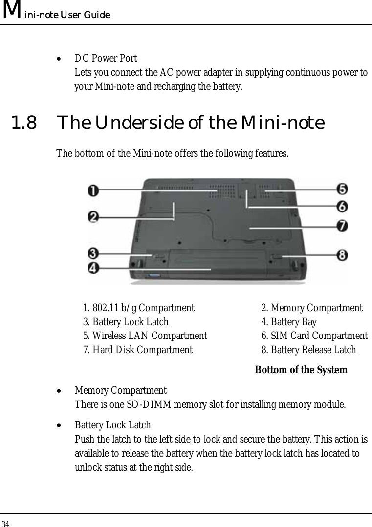 Mini-note User Guide 34  • DC Power Port Lets you connect the AC power adapter in supplying continuous power to your Mini-note and recharging the battery. 1.8  The Underside of the Mini-note The bottom of the Mini-note offers the following features.  1. 802.11 b/g Compartment  2. Memory Compartment 3. Battery Lock Latch  4. Battery Bay   5. Wireless LAN Compartment  6. SIM Card Compartment 7. Hard Disk Compartment  8. Battery Release Latch Bottom of the System • Memory Compartment There is one SO-DIMM memory slot for installing memory module. • Battery Lock Latch Push the latch to the left side to lock and secure the battery. This action is available to release the battery when the battery lock latch has located to unlock status at the right side. 