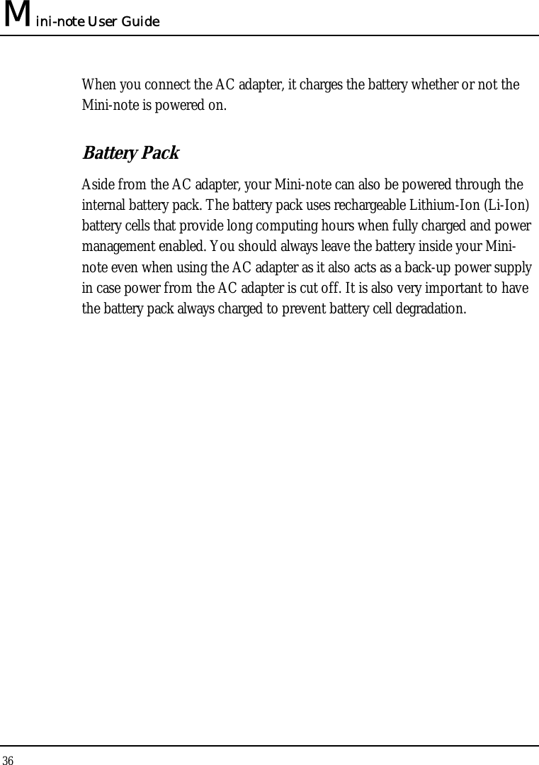 Mini-note User Guide 36  When you connect the AC adapter, it charges the battery whether or not the Mini-note is powered on. Battery Pack  Aside from the AC adapter, your Mini-note can also be powered through the internal battery pack. The battery pack uses rechargeable Lithium-Ion (Li-Ion) battery cells that provide long computing hours when fully charged and power management enabled. You should always leave the battery inside your Mini-note even when using the AC adapter as it also acts as a back-up power supply in case power from the AC adapter is cut off. It is also very important to have the battery pack always charged to prevent battery cell degradation. 