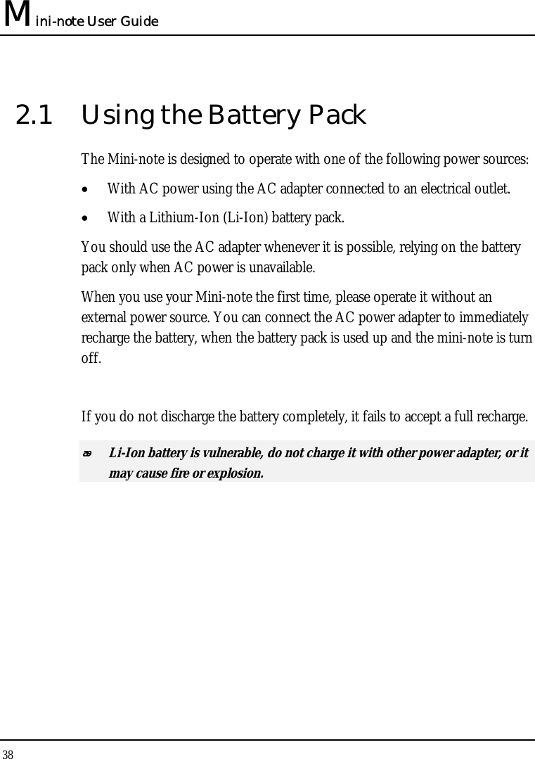 Mini-note User Guide 38  2.1  Using the Battery Pack The Mini-note is designed to operate with one of the following power sources: • With AC power using the AC adapter connected to an electrical outlet. • With a Lithium-Ion (Li-Ion) battery pack. You should use the AC adapter whenever it is possible, relying on the battery pack only when AC power is unavailable. When you use your Mini-note the first time, please operate it without an external power source. You can connect the AC power adapter to immediately recharge the battery, when the battery pack is used up and the mini-note is turn off.  If you do not discharge the battery completely, it fails to accept a full recharge.  Li-Ion battery is vulnerable, do not charge it with other power adapter, or it may cause fire or explosion. 