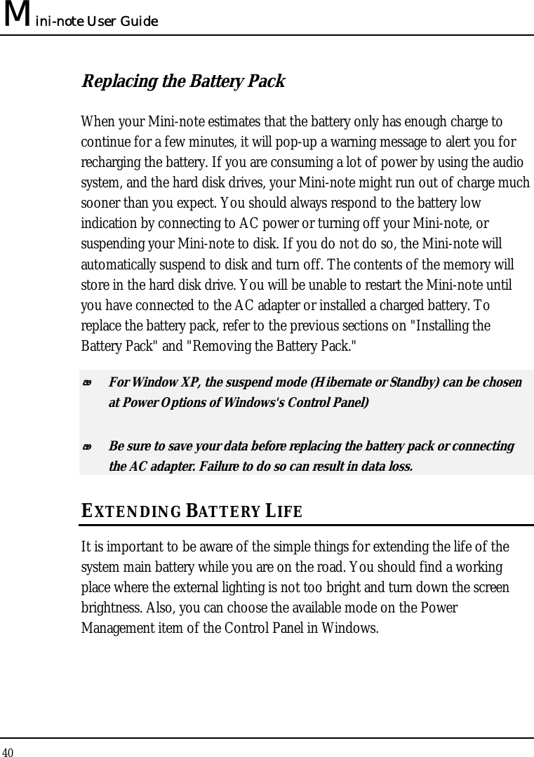 Mini-note User Guide 40  Replacing the Battery Pack When your Mini-note estimates that the battery only has enough charge to continue for a few minutes, it will pop-up a warning message to alert you for recharging the battery. If you are consuming a lot of power by using the audio system, and the hard disk drives, your Mini-note might run out of charge much sooner than you expect. You should always respond to the battery low indication by connecting to AC power or turning off your Mini-note, or suspending your Mini-note to disk. If you do not do so, the Mini-note will automatically suspend to disk and turn off. The contents of the memory will store in the hard disk drive. You will be unable to restart the Mini-note until you have connected to the AC adapter or installed a charged battery. To replace the battery pack, refer to the previous sections on &quot;Installing the Battery Pack&quot; and &quot;Removing the Battery Pack.&quot;  For Window XP, the suspend mode (Hibernate or Standby) can be chosen at Power Options of Windows&apos;s Control Panel)  Be sure to save your data before replacing the battery pack or connecting the AC adapter. Failure to do so can result in data loss. EXTENDING BATTERY LIFE It is important to be aware of the simple things for extending the life of the system main battery while you are on the road. You should find a working place where the external lighting is not too bright and turn down the screen brightness. Also, you can choose the available mode on the Power Management item of the Control Panel in Windows.  