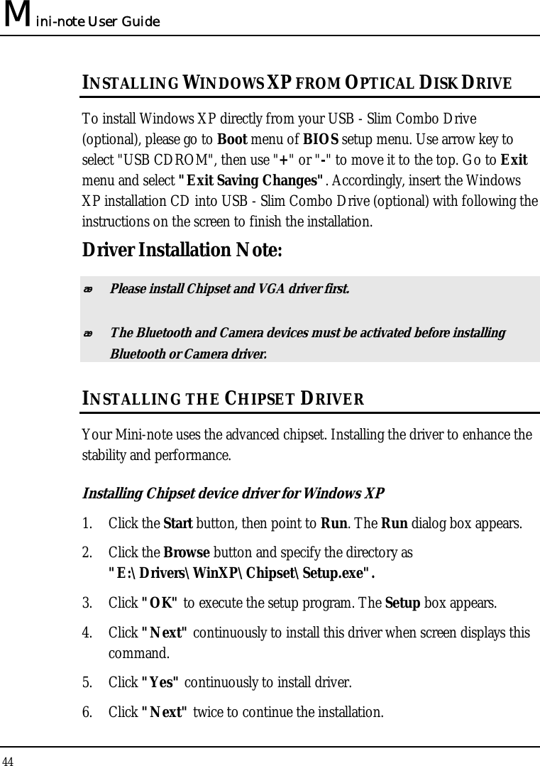 Mini-note User Guide 44  INSTALLING WINDOWS XP FROM OPTICAL DISK DRIVE To install Windows XP directly from your USB - Slim Combo Drive (optional), please go to Boot menu of BIOS setup menu. Use arrow key to select &quot;USB CDROM&quot;, then use &quot;+&quot; or &quot;-&quot; to move it to the top. Go to Exit menu and select &quot;Exit Saving Changes&quot;. Accordingly, insert the Windows XP installation CD into USB - Slim Combo Drive (optional) with following the instructions on the screen to finish the installation. Driver Installation Note:  Please install Chipset and VGA driver first.  The Bluetooth and Camera devices must be activated before installing Bluetooth or Camera driver. INSTALLING THE CHIPSET DRIVER Your Mini-note uses the advanced chipset. Installing the driver to enhance the stability and performance.  Installing Chipset device driver for Windows XP 1. Click the Start button, then point to Run. The Run dialog box appears.  2. Click the Browse button and specify the directory as  &quot;E:\Drivers\WinXP\Chipset\Setup.exe&quot;. 3. Click &quot;OK&quot; to execute the setup program. The Setup box appears. 4. Click &quot;Next&quot; continuously to install this driver when screen displays this command. 5. Click &quot;Yes&quot; continuously to install driver. 6. Click &quot;Next&quot; twice to continue the installation. 
