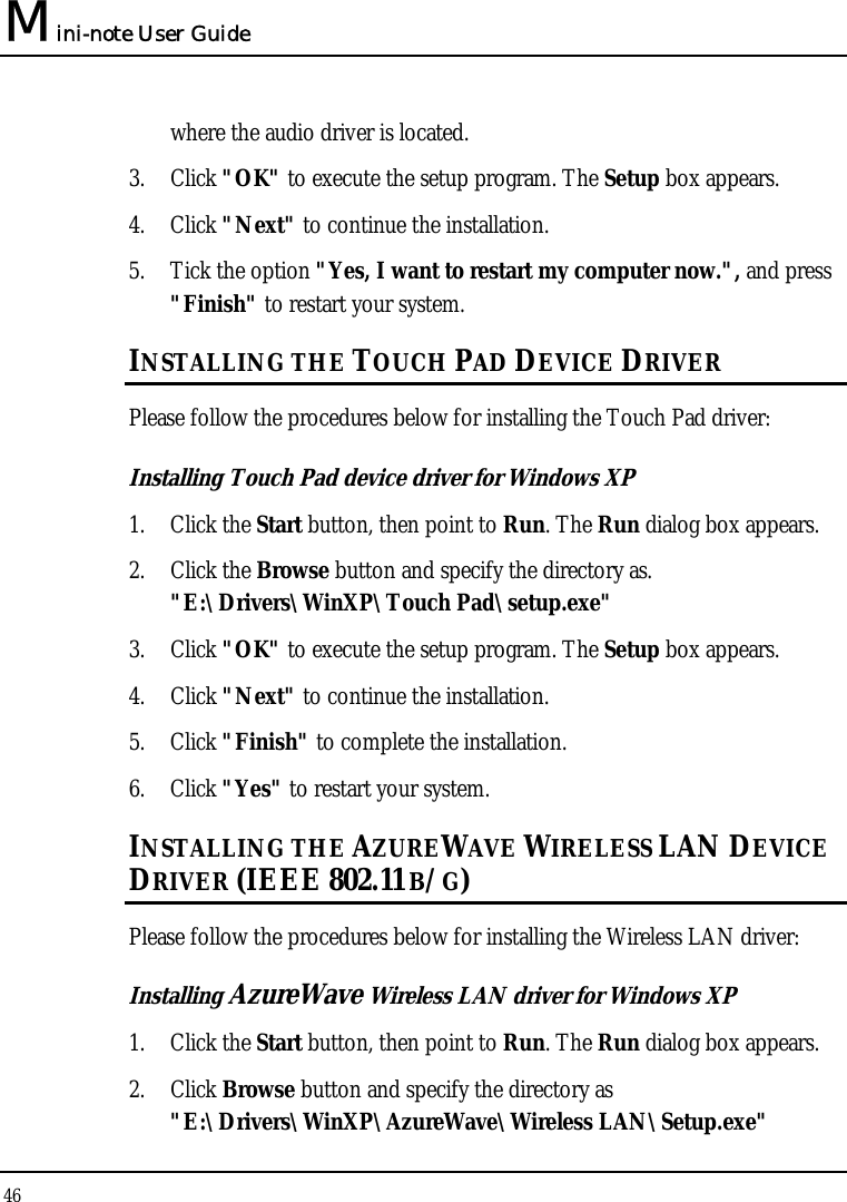 Mini-note User Guide 46  where the audio driver is located. 3. Click &quot;OK&quot; to execute the setup program. The Setup box appears. 4. Click &quot;Next&quot; to continue the installation. 5. Tick the option &quot;Yes, I want to restart my computer now.&quot;, and press &quot;Finish&quot; to restart your system. INSTALLING THE TOUCH PAD DEVICE DRIVER  Please follow the procedures below for installing the Touch Pad driver: Installing Touch Pad device driver for Windows XP 1. Click the Start button, then point to Run. The Run dialog box appears.  2. Click the Browse button and specify the directory as.  &quot;E:\Drivers\WinXP\Touch Pad\setup.exe&quot; 3. Click &quot;OK&quot; to execute the setup program. The Setup box appears. 4. Click &quot;Next&quot; to continue the installation. 5. Click &quot;Finish&quot; to complete the installation. 6. Click &quot;Yes&quot; to restart your system. INSTALLING THE AZUREWAVE WIRELESS LAN DEVICE DRIVER (IEEE 802.11 B/G) Please follow the procedures below for installing the Wireless LAN driver: Installing AzureWave Wireless LAN driver for Windows XP  1. Click the Start button, then point to Run. The Run dialog box appears. 2. Click Browse button and specify the directory as &quot;E:\Drivers\WinXP\AzureWave\Wireless LAN\Setup.exe&quot; 
