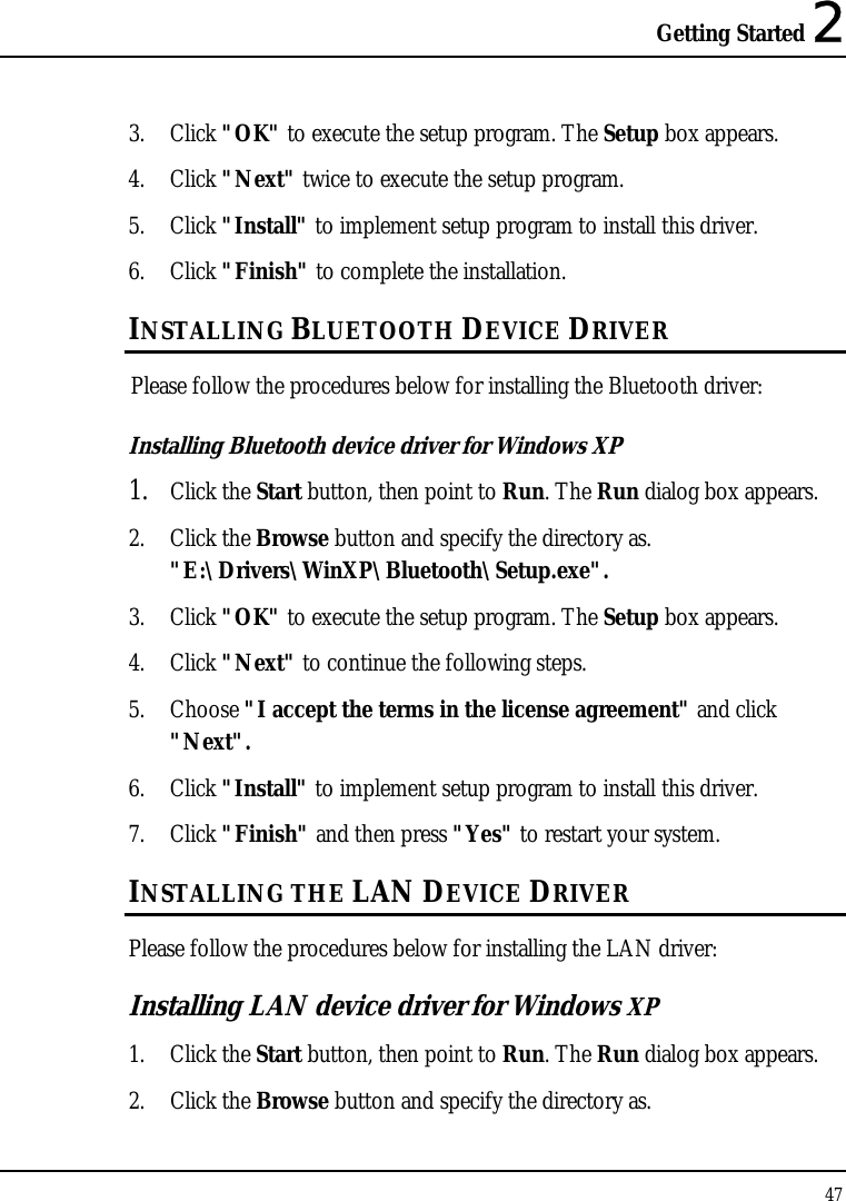 Getting Started 2 47  3. Click &quot;OK&quot; to execute the setup program. The Setup box appears. 4. Click &quot;Next&quot; twice to execute the setup program. 5. Click &quot;Install&quot; to implement setup program to install this driver. 6. Click &quot;Finish&quot; to complete the installation. INSTALLING BLUETOOTH DEVICE DRIVER Please follow the procedures below for installing the Bluetooth driver: Installing Bluetooth device driver for Windows XP  1. Click the Start button, then point to Run. The Run dialog box appears. 2. Click the Browse button and specify the directory as.  &quot;E:\Drivers\WinXP\Bluetooth\Setup.exe&quot;. 3. Click &quot;OK&quot; to execute the setup program. The Setup box appears. 4. Click &quot;Next&quot; to continue the following steps. 5. Choose &quot;I accept the terms in the license agreement&quot; and click &quot;Next&quot;. 6. Click &quot;Install&quot; to implement setup program to install this driver. 7. Click &quot;Finish&quot; and then press &quot;Yes&quot; to restart your system. INSTALLING THE LAN DEVICE DRIVER Please follow the procedures below for installing the LAN driver: Installing LAN device driver for Windows XP 1. Click the Start button, then point to Run. The Run dialog box appears. 2. Click the Browse button and specify the directory as.  