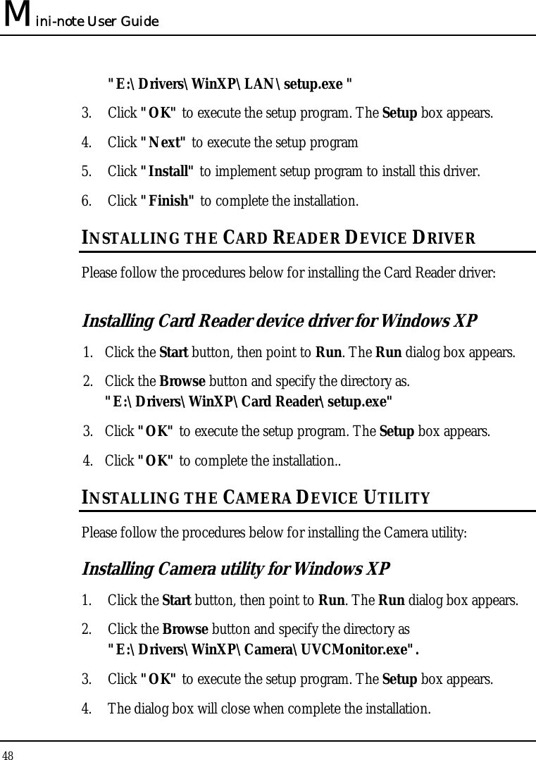 Mini-note User Guide 48  &quot;E:\Drivers\WinXP\LAN\setup.exe &quot;  3. Click &quot;OK&quot; to execute the setup program. The Setup box appears. 4. Click &quot;Next&quot; to execute the setup program 5. Click &quot;Install&quot; to implement setup program to install this driver. 6. Click &quot;Finish&quot; to complete the installation. INSTALLING THE CARD READER DEVICE DRIVER Please follow the procedures below for installing the Card Reader driver: Installing Card Reader device driver for Windows XP  1. Click the Start button, then point to Run. The Run dialog box appears. 2. Click the Browse button and specify the directory as. &quot;E:\Drivers\WinXP\Card Reader\setup.exe&quot; 3. Click &quot;OK&quot; to execute the setup program. The Setup box appears. 4. Click &quot;OK&quot; to complete the installation.. INSTALLING THE CAMERA DEVICE UTILITY  Please follow the procedures below for installing the Camera utility: Installing Camera utility for Windows XP  1. Click the Start button, then point to Run. The Run dialog box appears. 2. Click the Browse button and specify the directory as &quot;E:\Drivers\WinXP\Camera\UVCMonitor.exe&quot;. 3. Click &quot;OK&quot; to execute the setup program. The Setup box appears. 4. The dialog box will close when complete the installation. 