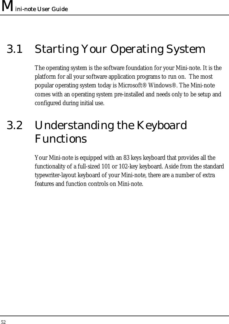 Mini-note User Guide 52  3.1  Starting Your Operating System The operating system is the software foundation for your Mini-note. It is the platform for all your software application programs to run on.  The most popular operating system today is Microsoft® Windows®. The Mini-note comes with an operating system pre-installed and needs only to be setup and configured during initial use.  3.2  Understanding the Keyboard Functions Your Mini-note is equipped with an 83 keys keyboard that provides all the functionality of a full-sized 101 or 102-key keyboard. Aside from the standard typewriter-layout keyboard of your Mini-note, there are a number of extra features and function controls on Mini-note. 