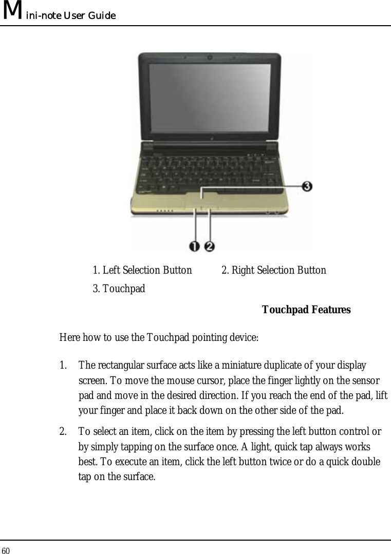 Mini-note User Guide 60   1. Left Selection Button  2. Right Selection Button    3. Touchpad     Touchpad Features Here how to use the Touchpad pointing device: 1. The rectangular surface acts like a miniature duplicate of your display screen. To move the mouse cursor, place the finger lightly on the sensor pad and move in the desired direction. If you reach the end of the pad, lift your finger and place it back down on the other side of the pad. 2. To select an item, click on the item by pressing the left button control or by simply tapping on the surface once. A light, quick tap always works best. To execute an item, click the left button twice or do a quick double tap on the surface. 