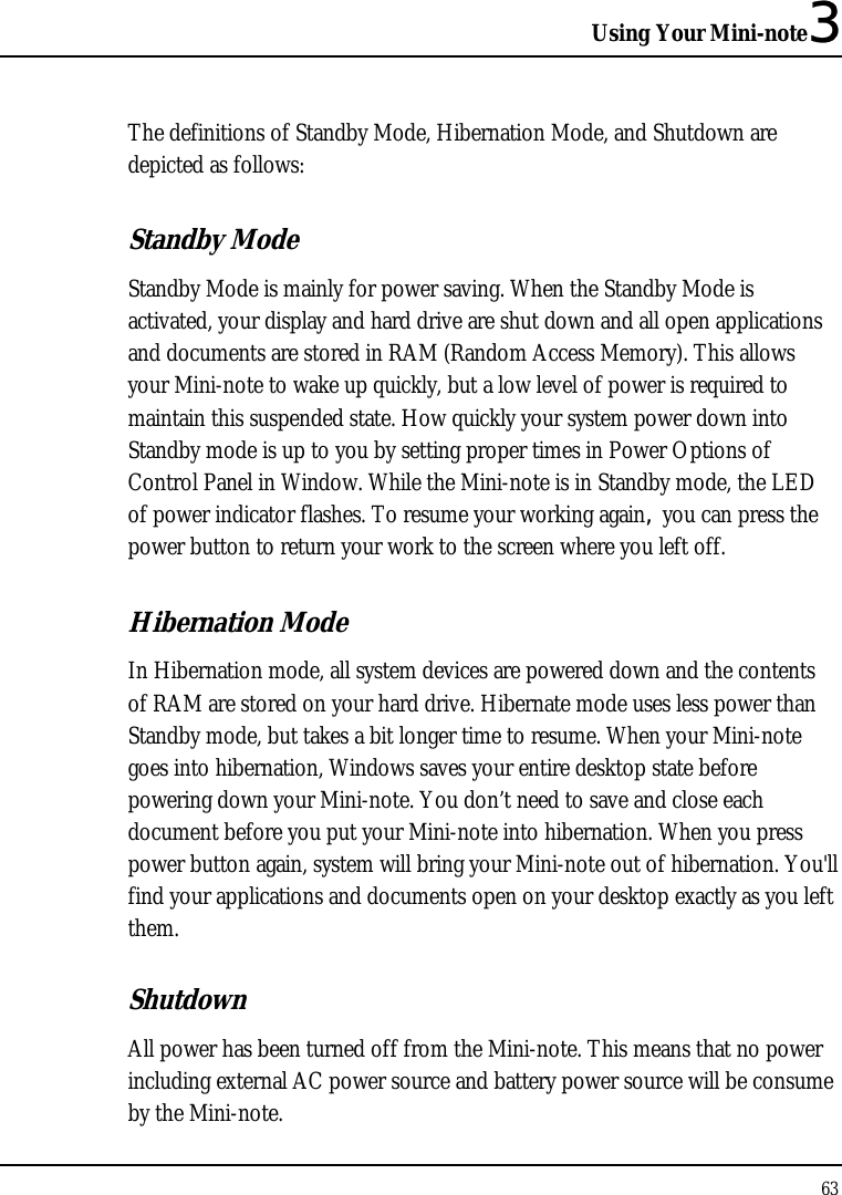 Using Your Mini-note3 63  The definitions of Standby Mode, Hibernation Mode, and Shutdown are depicted as follows: Standby Mode Standby Mode is mainly for power saving. When the Standby Mode is activated, your display and hard drive are shut down and all open applications and documents are stored in RAM (Random Access Memory). This allows your Mini-note to wake up quickly, but a low level of power is required to maintain this suspended state. How quickly your system power down into Standby mode is up to you by setting proper times in Power Options of Control Panel in Window. While the Mini-note is in Standby mode, the LED of power indicator flashes. To resume your working again, you can press the power button to return your work to the screen where you left off. Hibernation Mode In Hibernation mode, all system devices are powered down and the contents of RAM are stored on your hard drive. Hibernate mode uses less power than Standby mode, but takes a bit longer time to resume. When your Mini-note goes into hibernation, Windows saves your entire desktop state before powering down your Mini-note. You don’t need to save and close each document before you put your Mini-note into hibernation. When you press power button again, system will bring your Mini-note out of hibernation. You&apos;ll find your applications and documents open on your desktop exactly as you left them. Shutdown All power has been turned off from the Mini-note. This means that no power including external AC power source and battery power source will be consume by the Mini-note. 