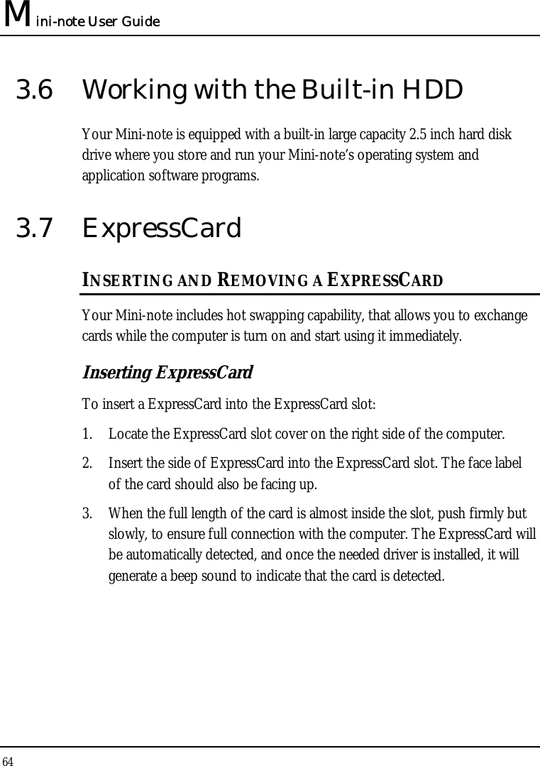 Mini-note User Guide 64  3.6  Working with the Built-in HDD Your Mini-note is equipped with a built-in large capacity 2.5 inch hard disk drive where you store and run your Mini-note’s operating system and application software programs. 3.7 ExpressCard  INSERTING AND REMOVING A EXPRESSCARD  Your Mini-note includes hot swapping capability, that allows you to exchange cards while the computer is turn on and start using it immediately. Inserting ExpressCard To insert a ExpressCard into the ExpressCard slot: 1. Locate the ExpressCard slot cover on the right side of the computer. 2. Insert the side of ExpressCard into the ExpressCard slot. The face label of the card should also be facing up. 3. When the full length of the card is almost inside the slot, push firmly but slowly, to ensure full connection with the computer. The ExpressCard will be automatically detected, and once the needed driver is installed, it will generate a beep sound to indicate that the card is detected.  