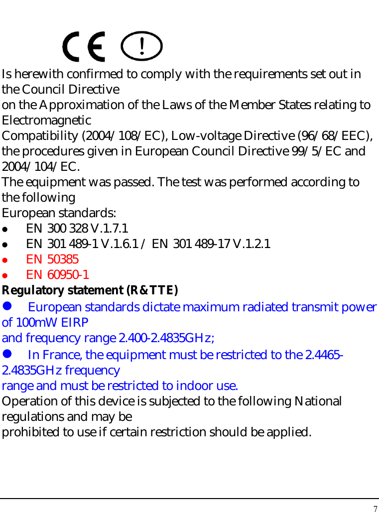 Notebouide 7      Is herewith confirmed to comply with the requirements set out in the Council Directive on the Approximation of the Laws of the Member States relating to Electromagnetic Compatibility (2004/108/EC), Low-voltage Directive (96/68/EEC), the procedures given in European Council Directive 99/5/EC and 2004/104/EC. The equipment was passed. The test was performed according to the following European standards:   EN 300 328 V.1.7.1   EN 301 489-1 V.1.6.1 / EN 301 489-17 V.1.2.1   EN 50385   EN 60950-1 Regulatory statement (R&amp;TTE)  European standards dictate maximum radiated transmit power of 100mW EIRP and frequency range 2.400-2.4835GHz;  In France, the equipment must be restricted to the 2.4465-2.4835GHz frequency range and must be restricted to indoor use. Operation of this device is subjected to the following National regulations and may be prohibited to use if certain restriction should be applied.   