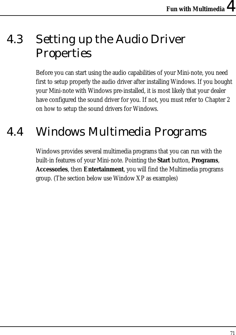 Fun with Multimedia 4 71  4.3  Setting up the Audio Driver Properties Before you can start using the audio capabilities of your Mini-note, you need first to setup properly the audio driver after installing Windows. If you bought your Mini-note with Windows pre-installed, it is most likely that your dealer have configured the sound driver for you. If not, you must refer to Chapter 2 on how to setup the sound drivers for Windows. 4.4  Windows Multimedia Programs Windows provides several multimedia programs that you can run with the built-in features of your Mini-note. Pointing the Start button, Programs, Accessories, then Entertainment, you will find the Multimedia programs group. (The section below use Window XP as examples)  