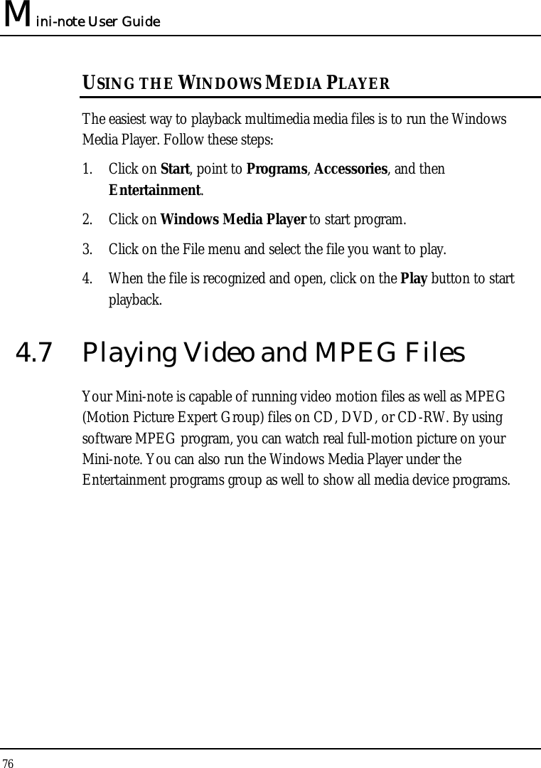 Mini-note User Guide 76  USING THE WINDOWS MEDIA PLAYER The easiest way to playback multimedia media files is to run the Windows Media Player. Follow these steps: 1. Click on Start, point to Programs, Accessories, and then Entertainment. 2. Click on Windows Media Player to start program. 3. Click on the File menu and select the file you want to play. 4. When the file is recognized and open, click on the Play button to start playback. 4.7  Playing Video and MPEG Files Your Mini-note is capable of running video motion files as well as MPEG (Motion Picture Expert Group) files on CD, DVD, or CD-RW. By using software MPEG program, you can watch real full-motion picture on your Mini-note. You can also run the Windows Media Player under the Entertainment programs group as well to show all media device programs. 