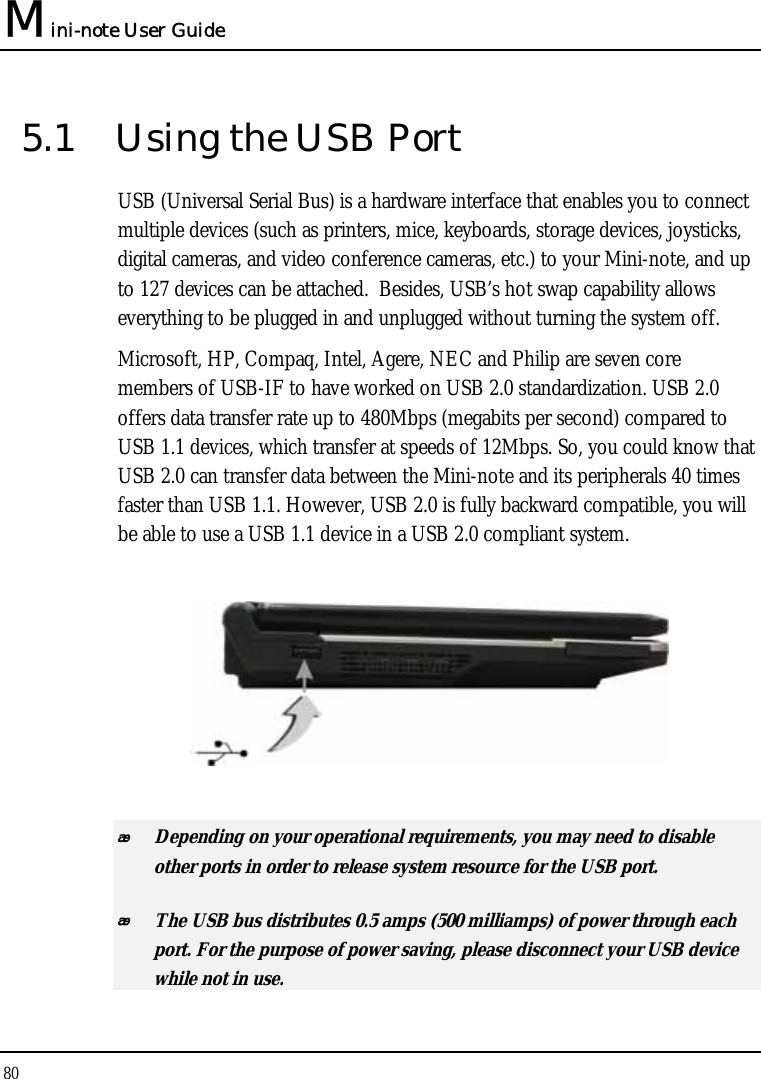 Mini-note User Guide 80  5.1  Using the USB Port USB (Universal Serial Bus) is a hardware interface that enables you to connect multiple devices (such as printers, mice, keyboards, storage devices, joysticks, digital cameras, and video conference cameras, etc.) to your Mini-note, and up to 127 devices can be attached.  Besides, USB’s hot swap capability allows everything to be plugged in and unplugged without turning the system off.   Microsoft, HP, Compaq, Intel, Agere, NEC and Philip are seven core members of USB-IF to have worked on USB 2.0 standardization. USB 2.0 offers data transfer rate up to 480Mbps (megabits per second) compared to USB 1.1 devices, which transfer at speeds of 12Mbps. So, you could know that USB 2.0 can transfer data between the Mini-note and its peripherals 40 times faster than USB 1.1. However, USB 2.0 is fully backward compatible, you will be able to use a USB 1.1 device in a USB 2.0 compliant system.     Depending on your operational requirements, you may need to disable other ports in order to release system resource for the USB port.  The USB bus distributes 0.5 amps (500 milliamps) of power through each port. For the purpose of power saving, please disconnect your USB device while not in use.  