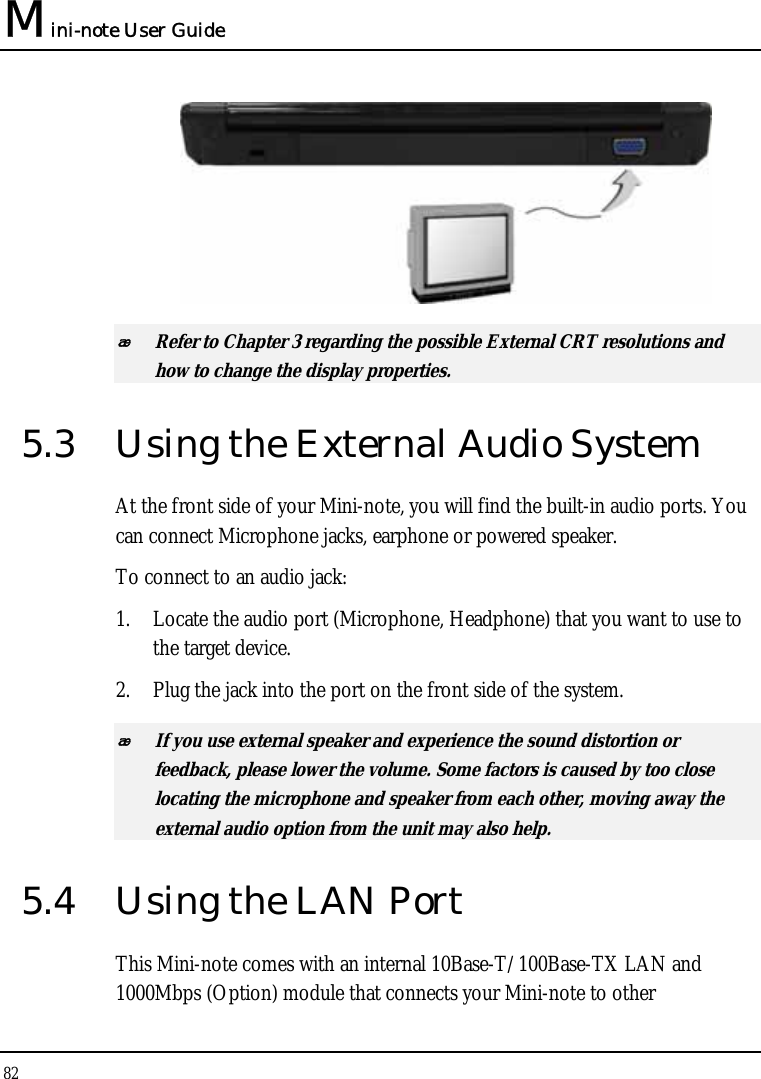 Mini-note User Guide 82    Refer to Chapter 3 regarding the possible External CRT resolutions and how to change the display properties. 5.3  Using the External Audio System At the front side of your Mini-note, you will find the built-in audio ports. You can connect Microphone jacks, earphone or powered speaker. To connect to an audio jack: 1. Locate the audio port (Microphone, Headphone) that you want to use to the target device. 2. Plug the jack into the port on the front side of the system.  If you use external speaker and experience the sound distortion or feedback, please lower the volume. Some factors is caused by too close locating the microphone and speaker from each other, moving away the external audio option from the unit may also help. 5.4  Using the LAN Port This Mini-note comes with an internal 10Base-T/100Base-TX LAN and 1000Mbps (Option) module that connects your Mini-note to other 