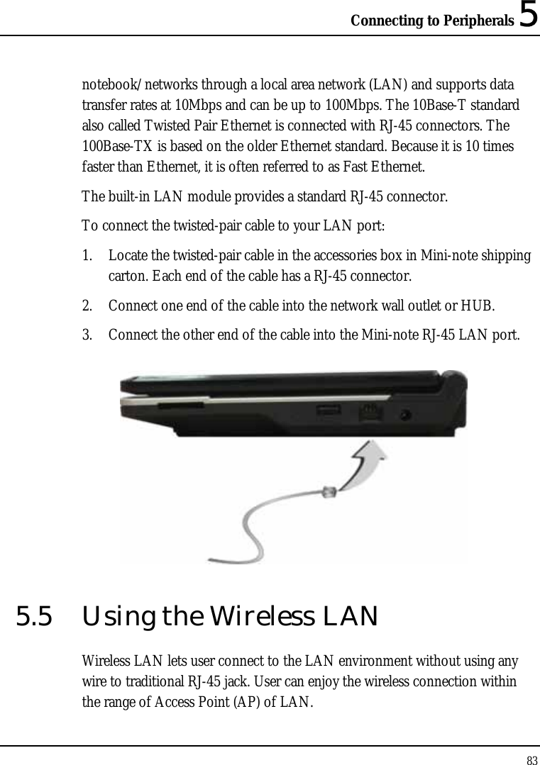 Connecting to Peripherals 5 83  notebook/networks through a local area network (LAN) and supports data transfer rates at 10Mbps and can be up to 100Mbps. The 10Base-T standard also called Twisted Pair Ethernet is connected with RJ-45 connectors. The 100Base-TX is based on the older Ethernet standard. Because it is 10 times faster than Ethernet, it is often referred to as Fast Ethernet. The built-in LAN module provides a standard RJ-45 connector.  To connect the twisted-pair cable to your LAN port: 1. Locate the twisted-pair cable in the accessories box in Mini-note shipping carton. Each end of the cable has a RJ-45 connector. 2. Connect one end of the cable into the network wall outlet or HUB. 3. Connect the other end of the cable into the Mini-note RJ-45 LAN port.  5.5  Using the Wireless LAN Wireless LAN lets user connect to the LAN environment without using any wire to traditional RJ-45 jack. User can enjoy the wireless connection within the range of Access Point (AP) of LAN.  