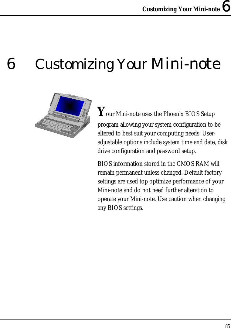 Customizing Your Mini-note 6 85  6  Customizing Your Mini-note   Your Mini-note uses the Phoenix BIOS Setup program allowing your system configuration to be altered to best suit your computing needs: User-adjustable options include system time and date, disk drive configuration and password setup. BIOS information stored in the CMOS RAM will remain permanent unless changed. Default factory settings are used top optimize performance of your Mini-note and do not need further alteration to operate your Mini-note. Use caution when changing any BIOS settings.              
