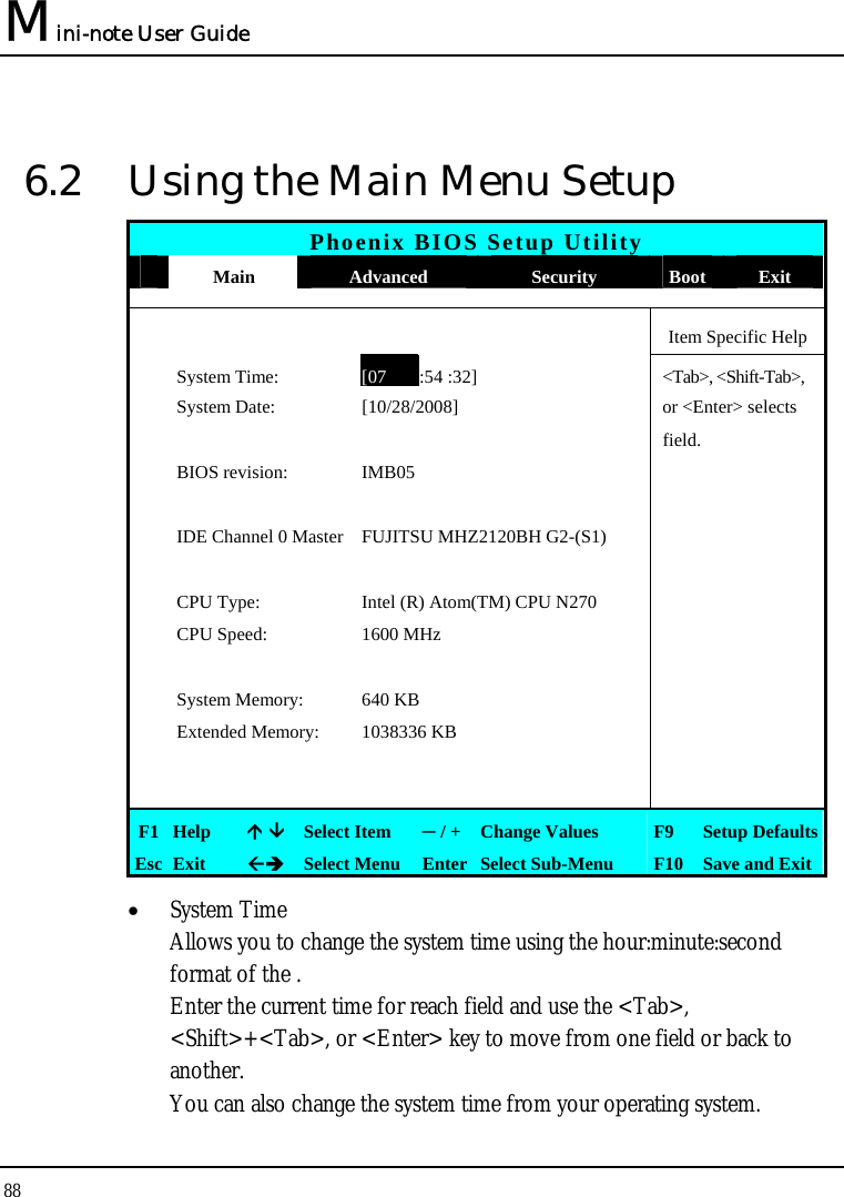 Mini-note User Guide 88  6.2  Using the Main Menu Setup Phoenix BIOS Setup Utility  Main  Advanced  Security  Boot  Exit      Item Specific Help  System Time:[07 :54 :32] &lt;Tab&gt;, &lt;Shift-Tab&gt;,  System Date:  [10/28/2008]   or &lt;Enter&gt; selects      field.    BIOS revision:  IMB05         IDE Channel 0 Master FUJITSU MHZ2120BH G2-(S1)         CPU Type:  Intel (R) Atom(TM) CPU N270     CPU Speed:  1600 MHz          System Memory:  640 KB    Extended Memory:  1038336 KB             F1  Help   Select Item  ─ / + Change Values  F9  Setup Defaults Esc  Exit   Select Menu  Enter Select Sub-Menu  F10 Save and Exit • System Time  Allows you to change the system time using the hour:minute:second format of the . Enter the current time for reach field and use the &lt;Tab&gt;, &lt;Shift&gt;+&lt;Tab&gt;, or &lt;Enter&gt; key to move from one field or back to another. You can also change the system time from your operating system. 