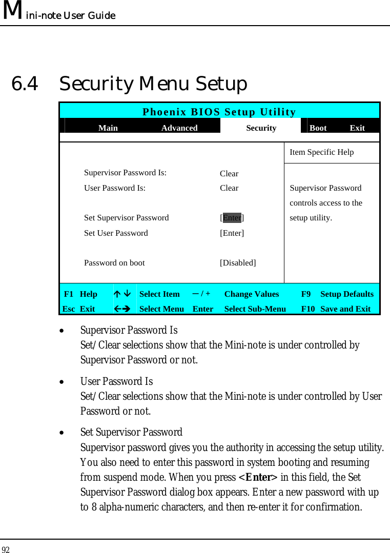 Mini-note User Guide 92  6.4  Security Menu Setup Phoenix BIOS Setup Utility  Main  Advanced  Security  Boot Exit       Item Specific Help  Supervisor Password Is:  Clear   User Password Is:  Clear  Supervisor Password       controls access to the   Set Supervisor Password  [Enter] setup utility.   Set User Password  [Enter]           Password on boot  [Disabled]         F1  Help   Select Item  ─ / +  Change Values  F9 Setup Defaults Esc  Exit   Select Menu Enter  Select Sub-Menu  F10 Save and Exit • Supervisor Password Is Set/Clear selections show that the Mini-note is under controlled by Supervisor Password or not. • User Password Is Set/Clear selections show that the Mini-note is under controlled by User Password or not. • Set Supervisor Password Supervisor password gives you the authority in accessing the setup utility. You also need to enter this password in system booting and resuming from suspend mode. When you press &lt;Enter&gt; in this field, the Set Supervisor Password dialog box appears. Enter a new password with up to 8 alpha-numeric characters, and then re-enter it for confirmation. 