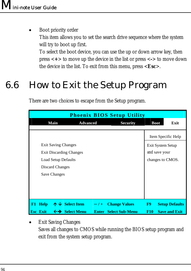 Mini-note User Guide 94  • Boot priority order This item allows you to set the search drive sequence where the system will try to boot up first. To select the boot device, you can use the up or down arrow key, then press &lt;+&gt; to move up the device in the list or press &lt;-&gt; to move down the device in the list. To exit from this menu, press &lt;Esc&gt;. 6.6  How to Exit the Setup Program There are two choices to escape from the Setup program.  Phoenix BIOS Setup Utility  Main  Advanced  Security  Boot Exit       Item Specific Help  Exit Saving Changes  Exit System Setup   Exit Discarding Changes    and save your    Load Setup Defaults    changes to CMOS.  Discard Changes      Save Changes                       F1  Help   Select Item  ─ / + Change Values  F9  Setup Defaults Esc  Exit   Select Menu  Enter Select Sub-Menu  F10 Save and Exit • Exit Saving Changes Saves all changes to CMOS while running the BIOS setup program and exit from the system setup program. 