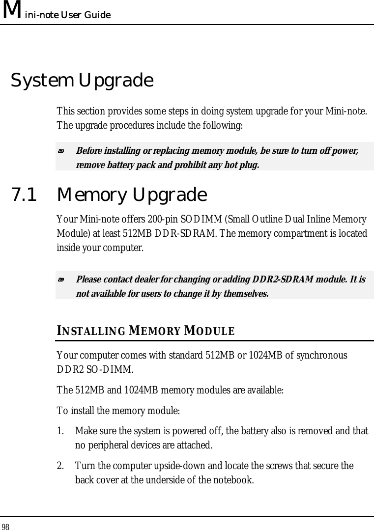 Mini-note User Guide 98  System Upgrade This section provides some steps in doing system upgrade for your Mini-note. The upgrade procedures include the following:  Before installing or replacing memory module, be sure to turn off power, remove battery pack and prohibit any hot plug.  7.1 Memory Upgrade Your Mini-note offers 200-pin SODIMM (Small Outline Dual Inline Memory Module) at least 512MB DDR-SDRAM. The memory compartment is located inside your computer.  Please contact dealer for changing or adding DDR2-SDRAM module. It is not available for users to change it by themselves. INSTALLING MEMORY MODULE Your computer comes with standard 512MB or 1024MB of synchronous DDR2 SO-DIMM. The 512MB and 1024MB memory modules are available: To install the memory module: 1. Make sure the system is powered off, the battery also is removed and that no peripheral devices are attached. 2. Turn the computer upside-down and locate the screws that secure the back cover at the underside of the notebook. 