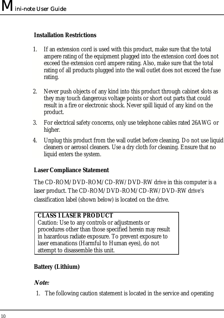 Mini-note User Guide 10  Installation Restrictions 1. If an extension cord is used with this product, make sure that the total ampere rating of the equipment plugged into the extension cord does not exceed the extension cord ampere rating. Also, make sure that the total rating of all products plugged into the wall outlet does not exceed the fuse rating. 2. Never push objects of any kind into this product through cabinet slots as they may touch dangerous voltage points or short out parts that could result in a fire or electronic shock. Never spill liquid of any kind on the product. 3. For electrical safety concerns, only use telephone cables rated 26AWG or higher. 4. Unplug this product from the wall outlet before cleaning. Do not use liquid cleaners or aerosol cleaners. Use a dry cloth for cleaning. Ensure that no liquid enters the system. Laser Compliance Statement The CD-ROM/DVD-ROM/CD-RW/DVD-RW drive in this computer is a laser product. The CD-ROM/DVD-ROM/CD-RW/DVD-RW drive’s classification label (shown below) is located on the drive.   CLASS 1 LASER PRODUCT Caution: Use to any controls or adjustments or procedures other than those specified herein may result in hazardous radiate exposure. To prevent exposure to laser emanations (Harmful to Human eyes), do not attempt to disassemble this unit. Battery (Lithium) Note:  1. The following caution statement is located in the service and operating 