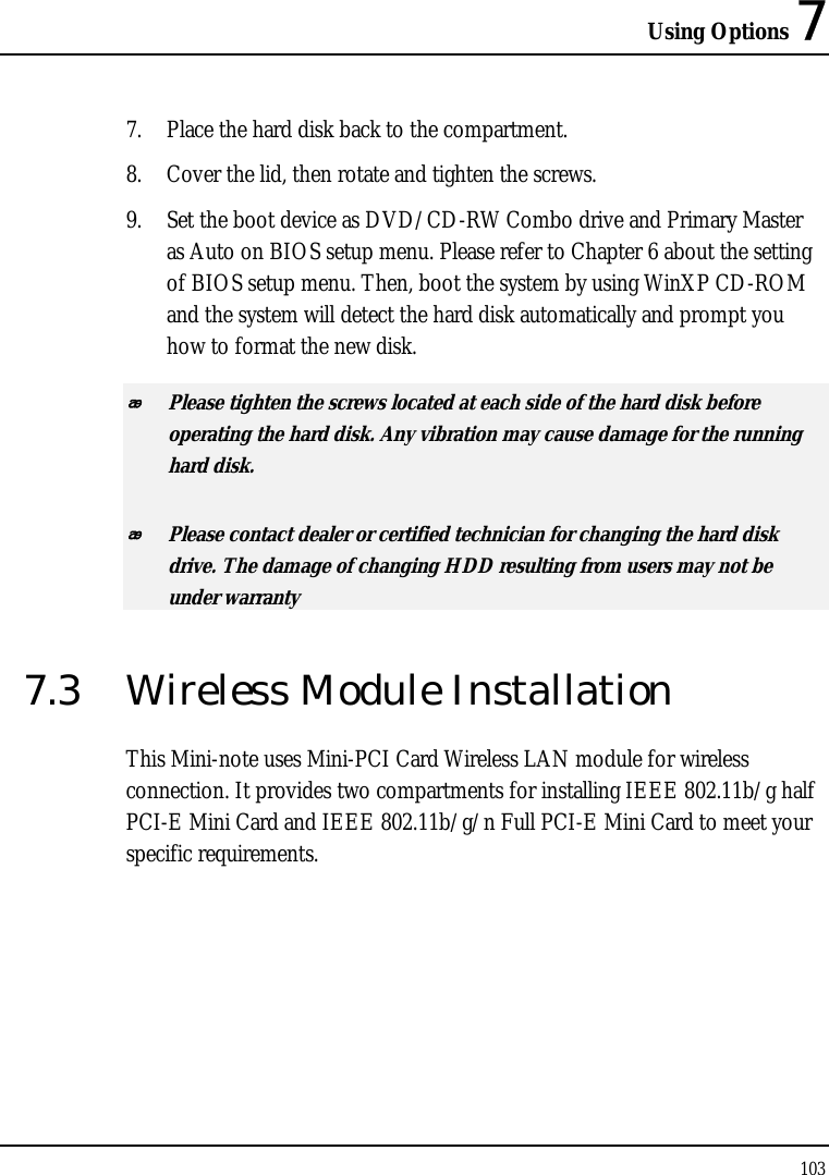 Using Options 7 103  7. Place the hard disk back to the compartment. 8. Cover the lid, then rotate and tighten the screws. 9. Set the boot device as DVD/CD-RW Combo drive and Primary Master as Auto on BIOS setup menu. Please refer to Chapter 6 about the setting of BIOS setup menu. Then, boot the system by using WinXP CD-ROM and the system will detect the hard disk automatically and prompt you how to format the new disk.   Please tighten the screws located at each side of the hard disk before operating the hard disk. Any vibration may cause damage for the running hard disk.  Please contact dealer or certified technician for changing the hard disk drive. The damage of changing HDD resulting from users may not be under warranty  7.3  Wireless Module Installation This Mini-note uses Mini-PCI Card Wireless LAN module for wireless connection. It provides two compartments for installing IEEE 802.11b/g half PCI-E Mini Card and IEEE 802.11b/g/n Full PCI-E Mini Card to meet your specific requirements.   