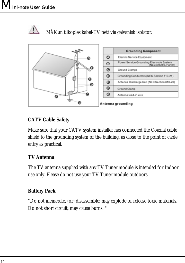 Mini-note User Guide 14   Må Kun tilkoples kabel-TV nett via galvanisk isolator.  CATV Cable Safety Make sure that your CATV system installer has connected the Coaxial cable shield to the grounding system of the building, as close to the point of cable entry as practical. TV Antenna The TV antenna supplied with any TV Tuner module is intended for Indoor use only. Please do not use your TV Tuner module outdoors. Battery Pack &quot;Do not incinerate, (or) disassemble; may explode or release toxic materials. Do not short circuit; may cause burns. &quot; 